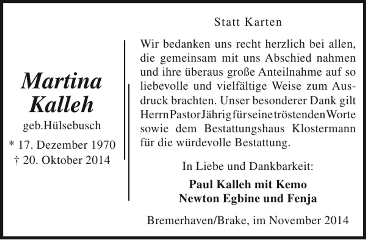 <p>Statt Karten</p><p>Martina<br />Kalleh<br />geb.Hülsebusch</p><p>* 17. Dezember 1970<br />† 20. Oktober 2014</p><p>Wir bedanken uns recht herzlich bei allen,<br />die gemeinsam mit uns Abschied nahmen<br />und ihre überaus große Anteilnahme auf so<br />liebevolle und vielfältige Weise zum Ausdruck brachten. Unser besonderer Dank gilt<br />HerrnPastorJährigfürseinetröstendenWorte<br />sowie dem Bestattungshaus Klostermann<br />für die würdevolle Bestattung.<br />In Liebe und Dankbarkeit:<br />Paul Kalleh mit Kemo<br />Newton Egbine und Fenja<br />Bremerhaven/Brake, im November 2014</p>