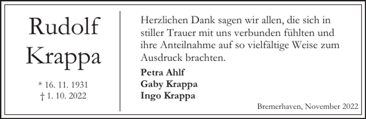 <p>Rudolf<br />Krappa<br />* 16. 11. 1931<br />† 1. 10. 2022</p><p>Herzlichen Dank sagen wir allen, die sich in<br />stiller Trauer mit uns verbunden fühlten und<br />ihre Anteilnahme auf so vielfältige Weise zum<br />Ausdruck brachten.<br />Petra Ahlf<br />Gaby Krappa<br />Ingo Krappa</p><p>Bremerhaven, November 2022</p>