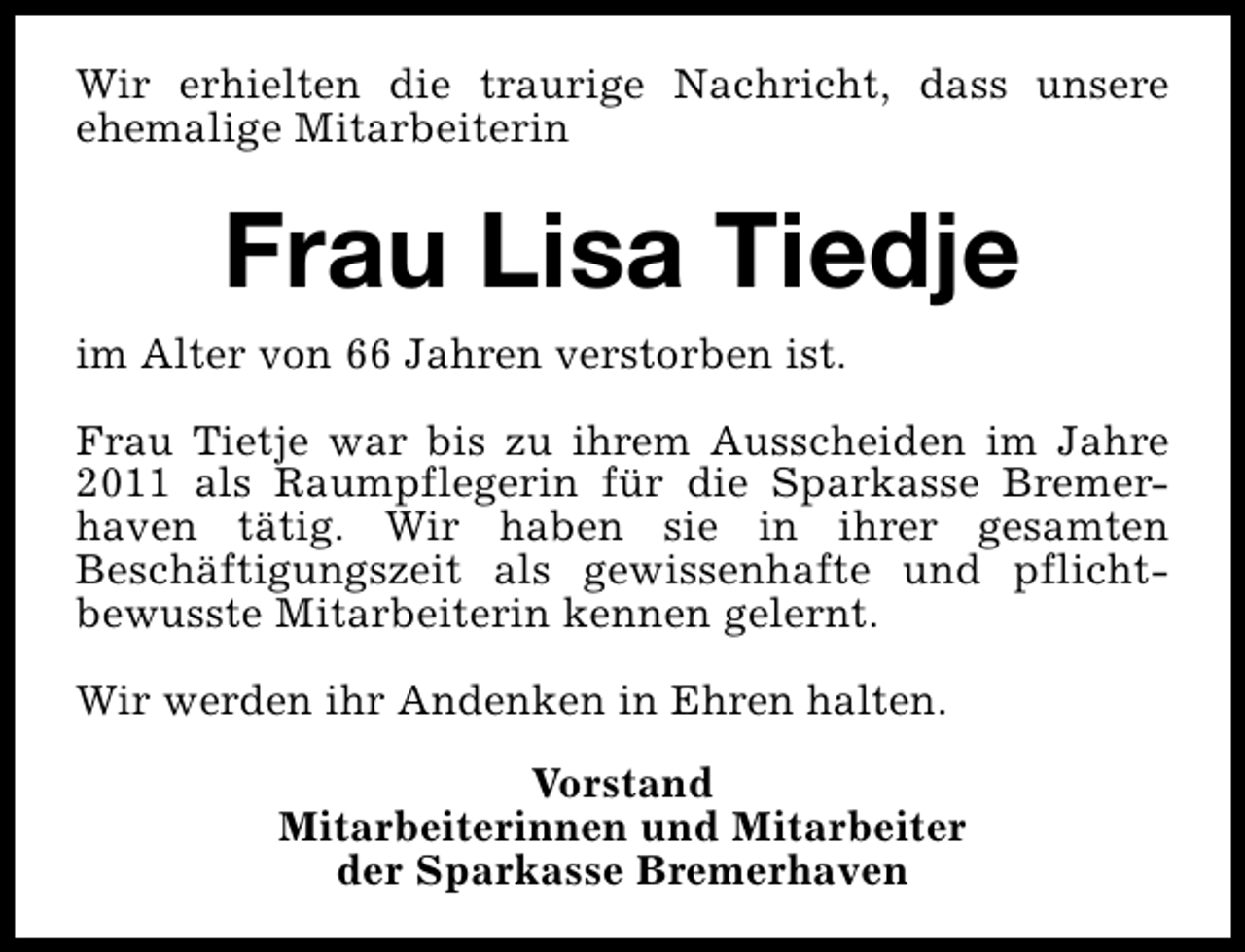 <p>Wir erhielten die traurige Nachricht, dass unsere<br />ehemalige Mitarbeiterin</p><p>Frau Lisa Tiedje<br />im Alter von 66 Jahren verstorben ist.<br />Frau Tietje war bis zu ihrem Ausscheiden im Jahre<br />2011 als Raumpflegerin für die Sparkasse Bremerhaven tätig. Wir haben sie in ihrer gesamten<br />Beschäftigungszeit als gewissenhafte und pflichtbewusste Mitarbeiterin kennen gelernt.<br />Wir werden ihr Andenken in Ehren halten.<br />Vorstand<br />Mitarbeiterinnen und Mitarbeiter<br />der Sparkasse Bremerhaven</p>