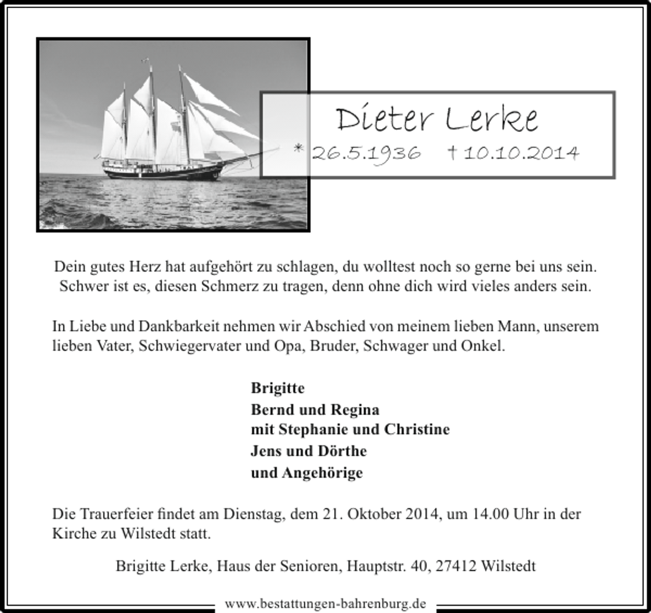 <p>Dieter Lerke</p><p>* 26.5.1936</p><p>† 10.10.2014</p><p>Dein gutes Herz hat aufgehört zu schlagen, du wolltest noch so gerne bei uns sein.<br />Schwer ist es, diesen Schmerz zu tragen, denn ohne dich wird vieles anders sein.<br />In Liebe und Dankbarkeit nehmen wir Abschied von meinem lieben Mann, unserem<br />lieben Vater, Schwiegervater und Opa, Bruder, Schwager und Onkel.<br />Brigitte<br />Bernd und Regina<br />mit Stephanie und Christine<br />Jens und Dörthe<br />und Angehörige<br />Die Trauerfeier findet am Dienstag, dem 21. Oktober 2014, um 14.00 Uhr in der<br />Kirche zu Wilstedt statt.<br />Brigitte Lerke, Haus der Senioren, Hauptstr. 40, 27412 Wilstedt<br />www.bestattungen-bahrenburg.de</p>