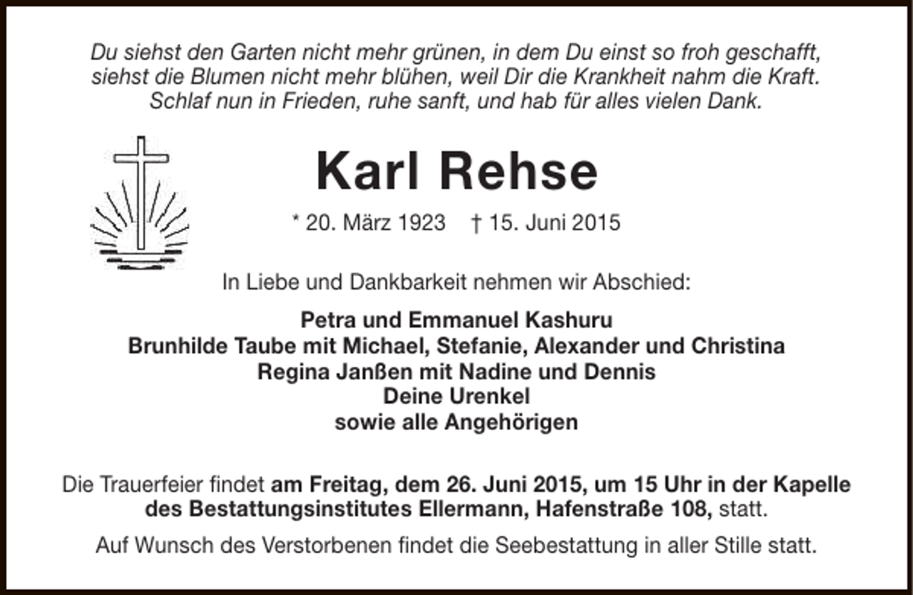 <p>Du siehst den Garten nicht mehr grünen, in dem Du einst so froh geschafft,<br />siehst die Blumen nicht mehr blühen, weil Dir die Krankheit nahm die Kraft.<br />Schlaf nun in Frieden, ruhe sanft, und hab für alles vielen Dank.</p>
<p>Karl Rehse</p>
<p>* 20. März 1923</p>
<p>† 15. Juni 2015</p>
<p>In Liebe und Dankbarkeit nehmen wir Abschied:<br />Petra und Emmanuel Kashuru<br />Brunhilde Taube mit Michael, Stefanie, Alexander und Christina<br />Regina Janßen mit Nadine und Dennis<br />Deine Urenkel<br />sowie alle Angehörigen<br />Die Trauerfeier findet am Freitag, dem 26. Juni 2015, um 15 Uhr in der Kapelle<br />des Bestattungsinstitutes Ellermann, Hafenstraße 108, statt.<br />Auf Wunsch des Verstorbenen findet die Seebestattung in aller Stille statt.</p>
