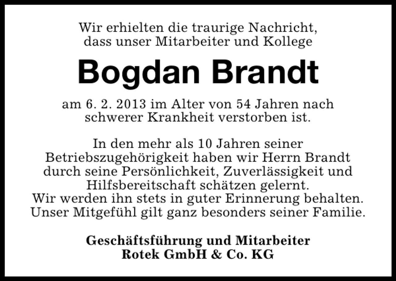 <p>Wir erhielten die traurige Nachricht,<br />dass unser Mitarbeiter und Kollege</p><p>Bogdan Brandt</p><p>am 6. 2. 2013 im Alter von 54 Jahren nach<br />schwerer Krankheit verstorben ist.<br />In den mehr als 10 Jahren seiner<br />Betriebszugehörigkeit haben wir Herrn Brandt<br />durch seine Persönlichkeit, Zuverlässigkeit und<br />Hilfsbereitschaft schätzen gelernt.<br />Wir werden ihn stets in guter Erinnerung behalten.<br />Unser Mitgefühl gilt ganz besonders seiner Familie.<br />Geschäftsführung und Mitarbeiter<br />Rotek GmbH &amp; Co. KG</p>