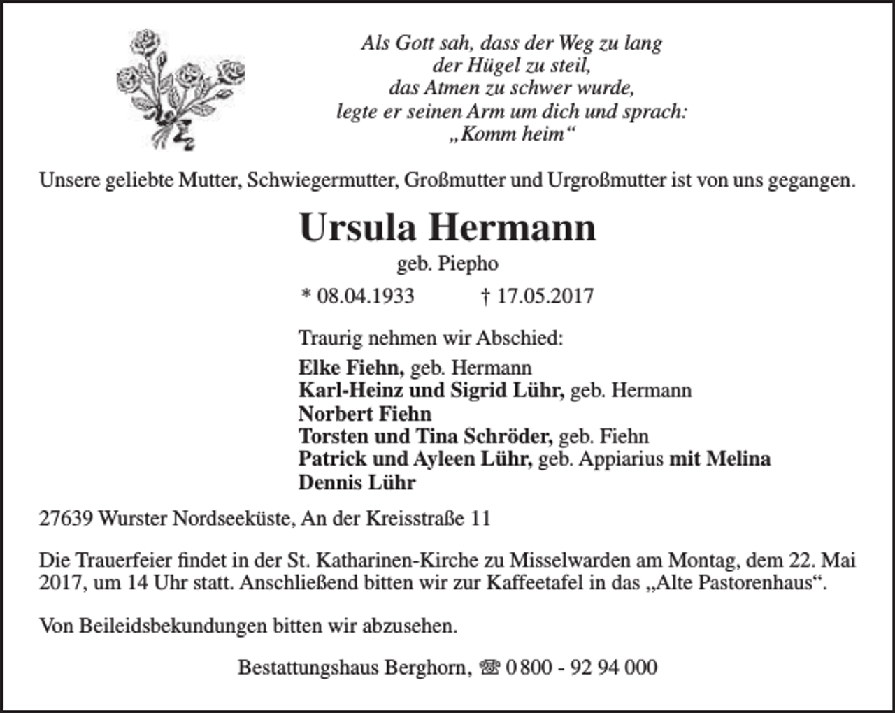 <p>Als Gott sah, dass der Weg zu lang<br />der Hügel zu steil,<br />das Atmen zu schwer wurde,<br />legte er seinen Arm um dich und sprach:<br />„Komm heim“<br />Unsere geliebte Mutter, Schwiegermutter, Großmutter und Urgroßmutter ist von uns gegangen.</p><p>Ursula Hermann<br />geb. Piepho<br />* 08.04.1933<br />† 17.05.2017</p><p>Traurig nehmen wir Abschied:<br />Elke Fiehn, geb. Hermann<br />Karl-Heinz und Sigrid Lühr, geb. Hermann<br />Norbert Fiehn<br />Torsten und Tina Schröder, geb. Fiehn<br />Patrick und Ayleen Lühr, geb. Appiarius mit Melina<br />Dennis Lühr<br />27639 Wurster Nordseeküste, An der Kreisstraße 11<br />Die Trauerfeier findet in der St. Katharinen-Kirche zu Misselwarden am Montag, dem 22. Mai<br />2017, um 14 Uhr statt. Anschließend bitten wir zur Kaffeetafel in das „Alte Pastorenhaus“.<br />Von Beileidsbekundungen bitten wir abzusehen.<br />Bestattungshaus Berghorn‚ T 0 800 - 92 94 000</p>