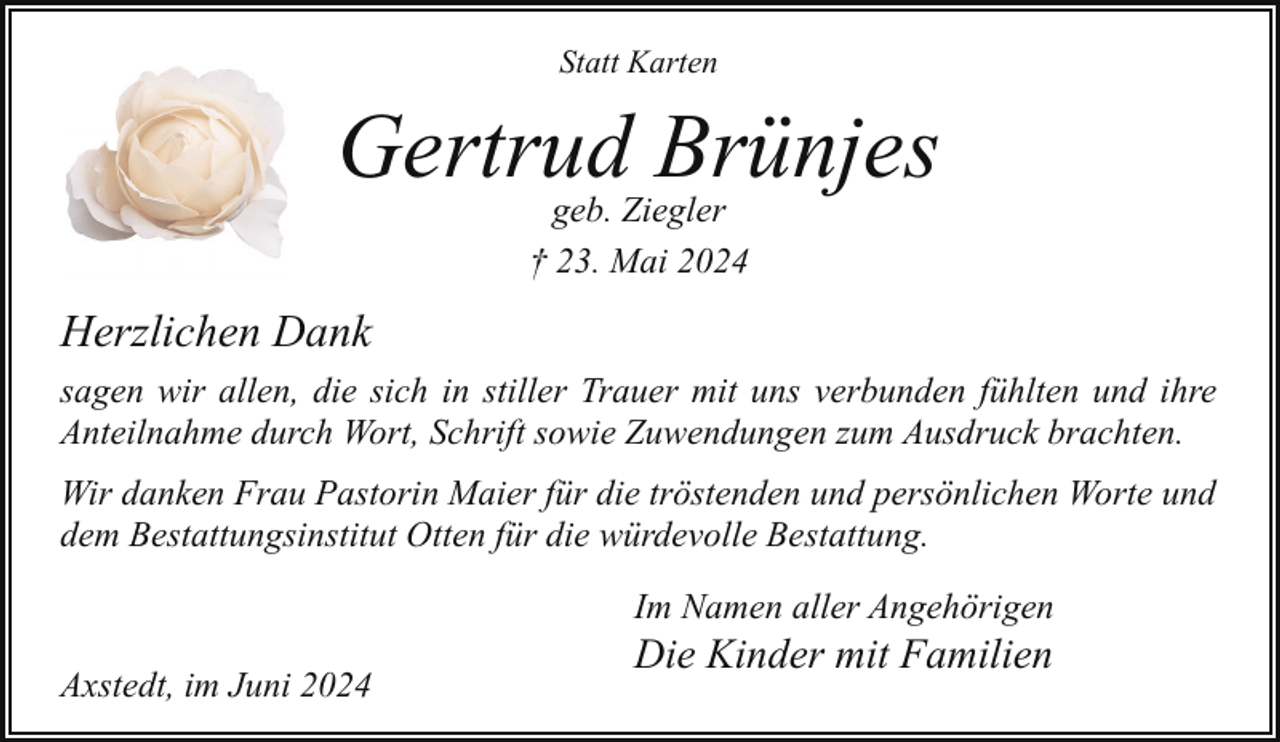 <p>Statt Karten</p><p>Gertrud Brünjes<br />geb. Ziegler<br />† 23. Mai 2024</p><p>Herzlichen Dank<br />sagen wir allen, die sich in stiller Trauer mit uns verbunden fühlten und ihre<br />Anteilnahme durch Wort, Schrift sowie Zuwendungen zum Ausdruck brachten.<br />Wir danken Frau Pastorin Maier für die tröstenden und persönlichen Worte und<br />dem Bestattungsinstitut Otten für die würdevolle Bestattung.<br />Im Namen aller Angehörigen<br />Axstedt, im Juni 2024</p><p>Die Kinder mit Familien</p>