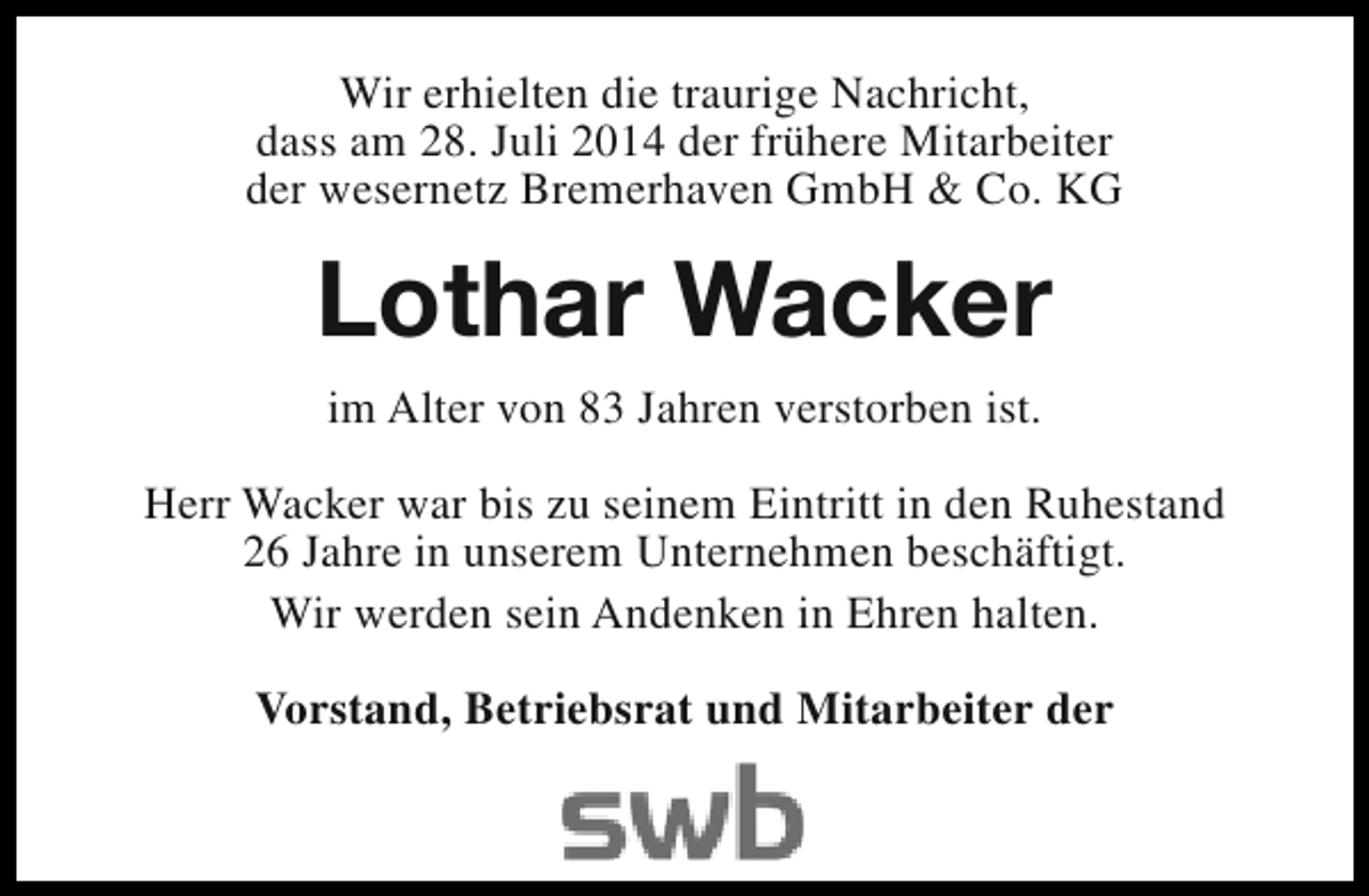 <p>Wir erhielten die traurige Nachricht,<br />dass am 28. Juli 2014 der frühere Mitarbeiter<br />der wesernetz Bremerhaven GmbH &amp; Co. KG</p><p>Lothar Wacker<br />im Alter von 83 Jahren verstorben ist.<br />Herr Wacker war bis zu seinem Eintritt in den Ruhestand<br />26 Jahre in unserem Unternehmen beschäftigt.<br />Wir werden sein Andenken in Ehren halten.<br />Vorstand, Betriebsrat und Mitarbeiter der</p>
