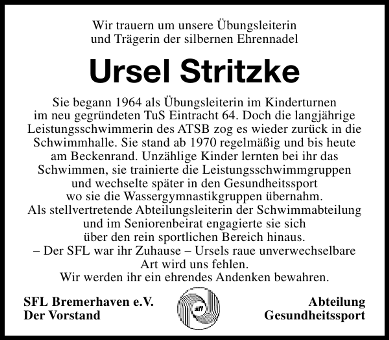 <p>Wir trauern um unsere Übungsleiterin<br />und Trägerin der silbernen Ehrennadel</p><p>Ursel Stritzke</p><p>Sie begann 1964 als Übungsleiterin im Kinderturnen<br />im neu gegründeten TuS Eintracht 64. Doch die langjährige<br />Leistungsschwimmerin des ATSB zog es wieder zurück in die<br />Schwimmhalle. Sie stand ab 1970 regelmäßig und bis heute<br />am Beckenrand. Unzählige Kinder lernten bei ihr das<br />Schwimmen, sie trainierte die Leistungsschwimmgruppen<br />und wechselte später in den Gesundheitssport<br />wo sie die Wassergymnastikgruppen übernahm.<br />Als stellvertretende Abteilungsleiterin der Schwimmabteilung<br />und im Seniorenbeirat engagierte sie sich<br />über den rein sportlichen Bereich hinaus.<br />– Der SFL war ihr Zuhause – Ursels raue unverwechselbare<br />Art wird uns fehlen.<br />Wir werden ihr ein ehrendes Andenken bewahren.<br />SFL Bremerhaven e.V.<br />Der Vorstand</p><p>Abteilung<br />Gesundheitssport</p>