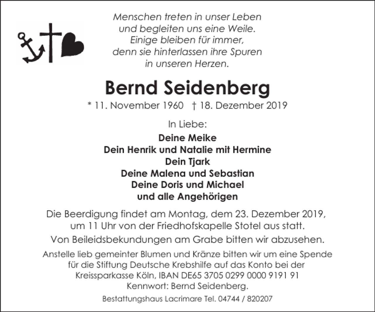 <p>Menschen treten in unser Leben<br />und begleiten uns eine Weile.<br />Einige bleiben für immer,<br />denn sie hinterlassen ihre Spuren<br />in unseren Herzen.</p><p>Bernd Seidenberg</p><p>* 11. November 1960 † 18. Dezember 2019<br />In Liebe:<br />Deine Meike<br />Dein Henrik und Natalie mit Hermine<br />Dein Tjark<br />Deine Malena und Sebastian<br />Deine Doris und Michael<br />und alle Angehörigen<br />Die Beerdigung findet am Montag, dem 23. Dezember 2019,<br />um 11 Uhr von der Friedhofskapelle Stotel aus statt.<br />Von Beileidsbekundungen am Grabe bitten wir abzusehen.<br />Anstelle lieb gemeinter Blumen und Kränze bitten wir um eine Spende<br />für die Stiftung Deutsche Krebshilfe auf das Konto bei der<br />Kreissparkasse Köln, IBAN DE65 3705 0299 0000 91<br />Kennwort: Bernd Seidenberg.<br />Bestattungshaus Lacrimare Tel. 04744 / 820207</p>