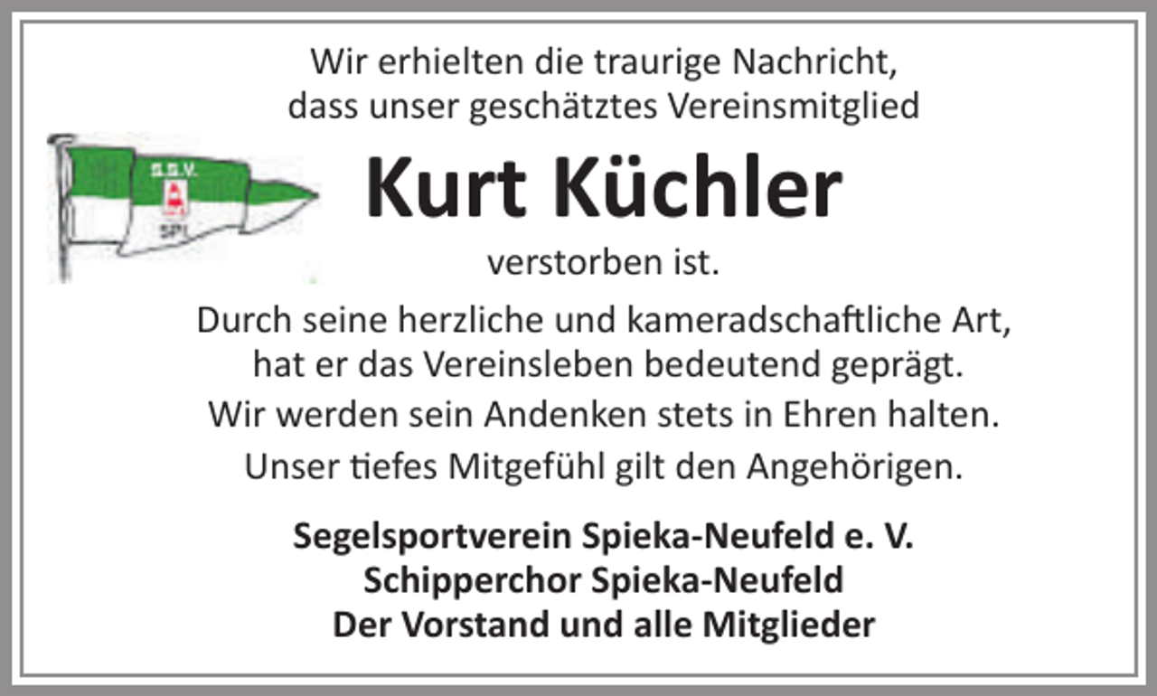 <p>Wir erhielten die traurige Nachricht,<br />dass unser geschätztes Vereinsmitglied</p><p>Kurt Küchler</p><p>verstorben ist.<br />Durch seine herzliche und kameradschaftliche Art,<br />hat er das Vereinsleben bedeutend geprägt.<br />Wir werden sein Andenken stets in Ehren halten.<br />Unser tiefes Mitgefühl gilt den Angehörigen.<br />Segelsportverein Spieka-Neufeld e. V.<br />Schipperchor Spieka-Neufeld<br />Der Vorstand und alle Mitglieder</p>