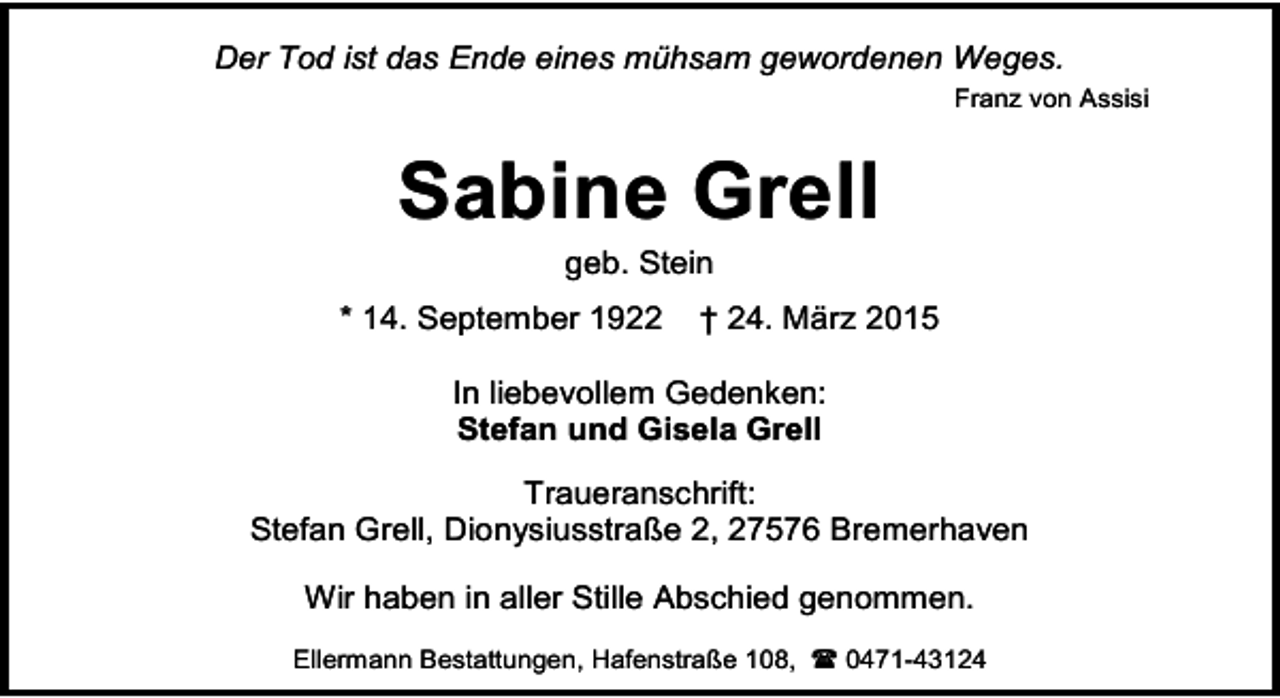 <p>Der Tod ist das Ende eines mühsam gewordenen Weges.<br />Franz von Assisi</p><p>Sabine Grell<br />geb. Stein</p><p>* 14. September 1922</p><p>† 24. März 2015</p><p>In liebevollem Gedenken:<br />Stefan und Gisela Grell<br />Traueranschrift:<br />Stefan Grell, Dionysiusstraße 2, 27576 Bremerhaven<br />Wir haben in aller Stille Abschied genommen.<br />Ellermann Bestattungen, Hafenstraße 108,  0471-43124</p>