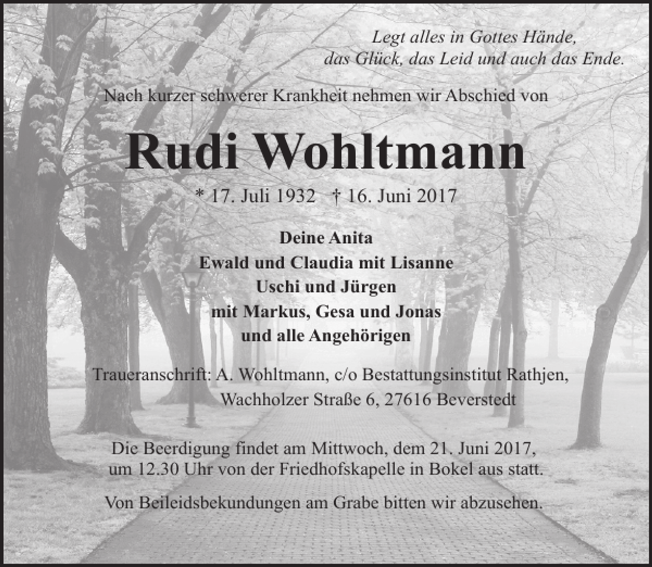 <p>Legt alles in Gottes Hände,<br />das Glück, das Leid und auch das Ende.<br />Nach kurzer schwerer Krankheit nehmen wir Abschied von</p><p>Rudi Wohltmann<br />* 17. Juli 1932 † 16. Juni 2017<br />Deine Anita<br />Ewald und Claudia mit Lisanne<br />Uschi und Jürgen<br />mit Markus, Gesa und Jonas<br />und alle Angehörigen<br />Traueranschrift: A. Wohltmann, c/o Bestattungsinstitut Rathjen,<br />Wachholzer Straße 6, 27616 Beverstedt<br />Die Beerdigung findet am Mittwoch, dem 21. Juni 2017,<br />um 12.30 Uhr von der Friedhofskapelle in Bokel aus statt.<br />Von Beileidsbekundungen am Grabe bitten wir abzusehen.</p>