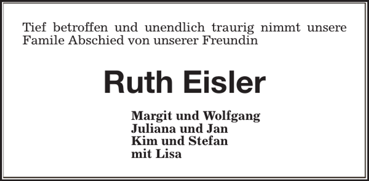 <p>Tief betroffen und unendlich traurig nimmt unsere<br />Famile Abschied von unserer Freundin</p><p>Ruth Eisler<br />Margit und Wolfgang<br />Juliana und Jan<br />Kim und Stefan<br />mit Lisa</p>