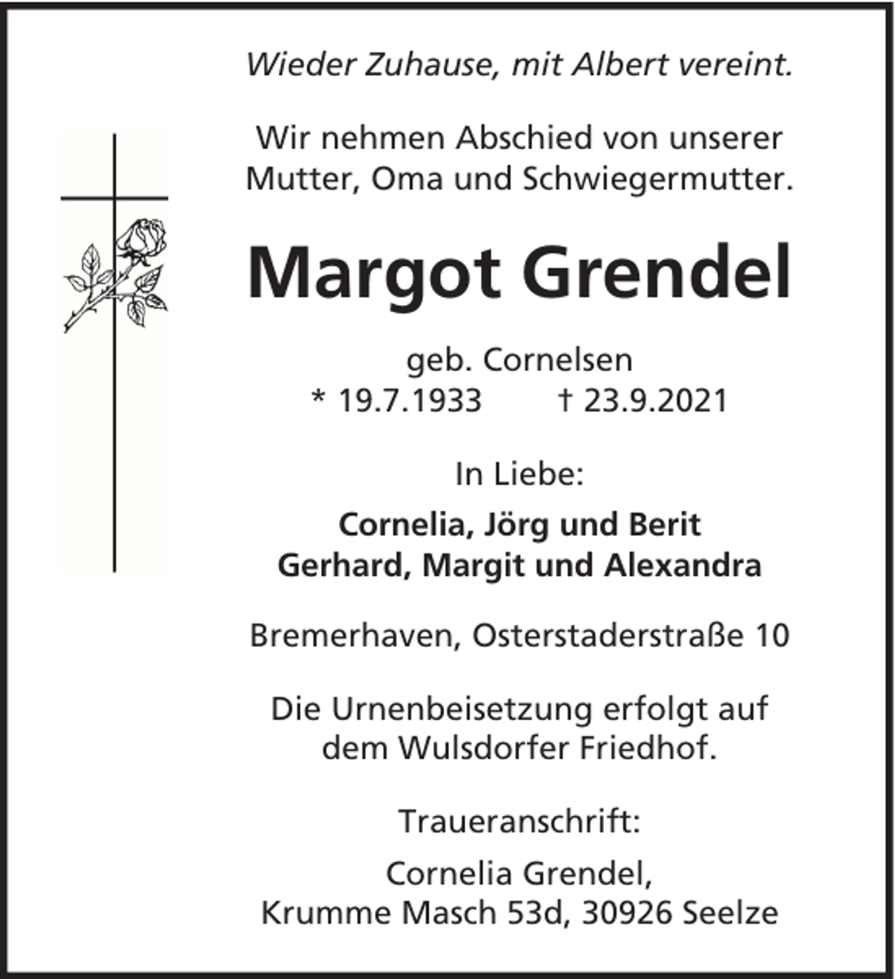 <p>Wieder Zuhause, mit Albert vereint.<br />Wir nehmen Abschied von unserer<br />Mutter, Oma und Schwiegermutter.</p><p>Margot Grendel<br />geb. Cornelsen<br />* 19.7.1933<br />† 23.9.2021<br />In Liebe:<br />Cornelia, Jörg und Berit<br />Gerhard, Margit und Alexandra<br />Bremerhaven, Osterstaderstraße 10<br />Die Urnenbeisetzung erfolgt auf<br />dem Wulsdorfer Friedhof.<br />Traueranschrift:<br />Cornelia Grendel,<br />Krumme Masch 53d, 30926 Seelze</p>