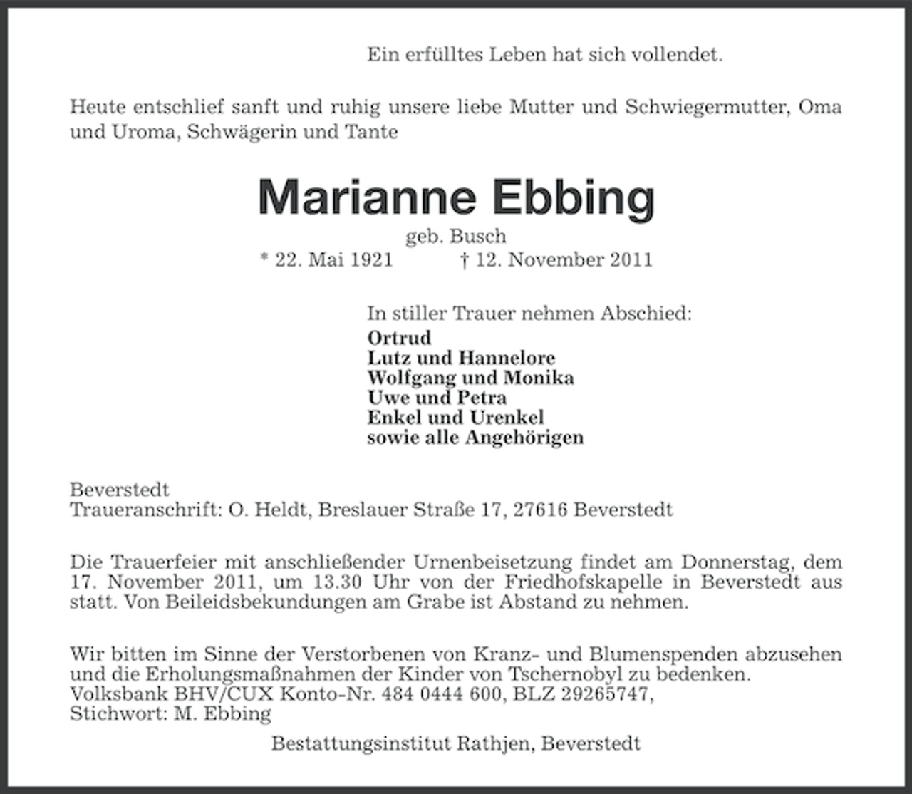 <p>Ein erfülltes Leben hat sich vollendet.<br />Heute entschlief sanft und ruhig unsere liebe Mutter und Schwiegermutter, Oma<br />und Uroma, Schwägerin und Tante</p><p>Marianne Ebbing<br />* 22. Mai 1921</p><p>geb. Busch<br />† 12. November 2011</p><p>In stiller Trauer nehmen Abschied:<br />Ortrud<br />Lutz und Hannelore<br />Wolfgang und Monika<br />Uwe und Petra<br />Enkel und Urenkel<br />sowie alle Angehörigen<br />Beverstedt<br />Traueranschrift: O. Heldt, Breslauer Straße 17, 27616 Beverstedt<br />Die Trauerfeier mit anschließender Urnenbeisetzung findet am Donnerstag, dem<br />17. November 2011, um 13.30 Uhr von der Friedhofskapelle in Beverstedt aus<br />statt. Von Beileidsbekundungen am Grabe ist Abstand zu nehmen.<br />Wir bitten im Sinne der Verstorbenen von Kranz- und Blumenspenden abzusehen<br />und die Erholungsmaßnahmen der Kinder von Tschernobyl zu bedenken.<br />Volksbank BHV/CUX Konto-Nr. 484 0444 600, BLZ 29265747,<br />Stichwort: M. Ebbing<br />Bestattungsinstitut Rathjen, Beverstedt</p>