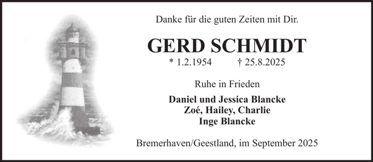 <p>Danke für die guten Zeiten mit Dir.</p><p>GERD SCHMIDT<br />* 1.2.1954</p><p>† 25.8.2025</p><p>Ruhe in Frieden<br />Daniel und Jessica Blancke<br />Zoé, Hailey, Charlie<br />Inge Blancke<br />Bremerhaven/Geestland, im September 2025</p>