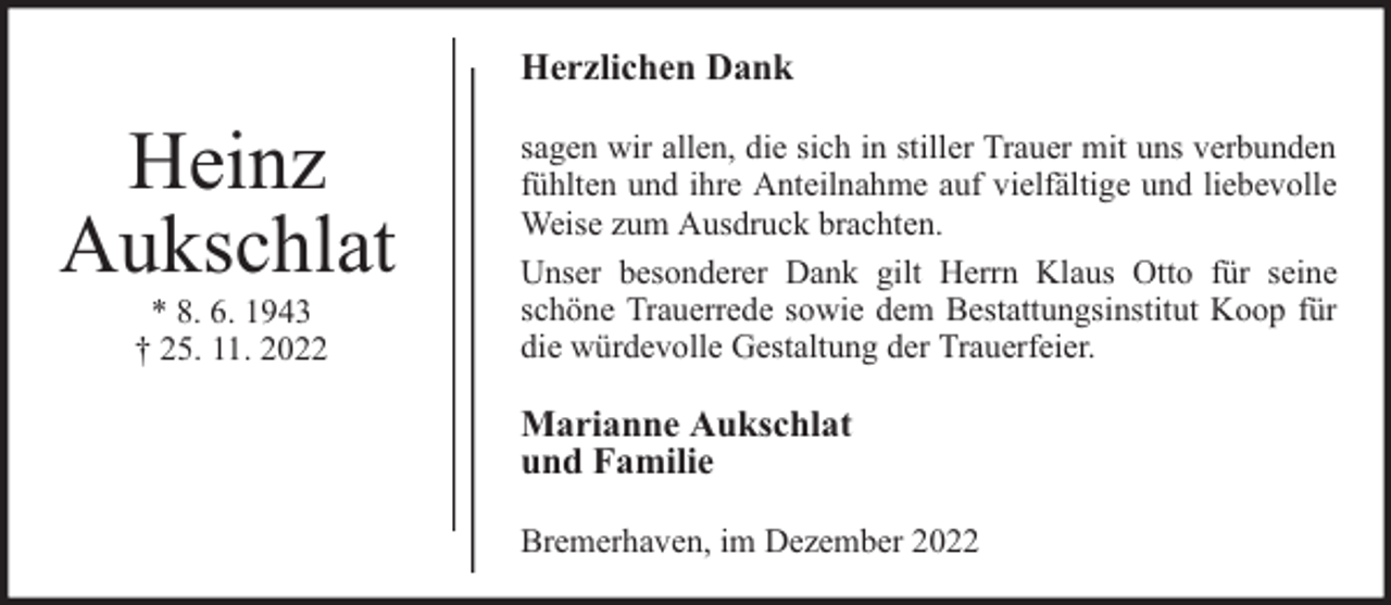 <p>Herzlichen Dank</p><p>Heinz<br />Aukschlat<br />* 8. 6. 1943<br />† 25. 11. 2022</p><p>sagen wir allen, die sich in stiller Trauer mit uns verbunden<br />fühlten und ihre Anteilnahme auf vielfältige und liebevolle<br />Weise zum Ausdruck brachten.<br />Unser besonderer Dank gilt Herrn Klaus Otto für seine<br />schöne Trauerrede sowie dem Bestattungsinstitut Koop für<br />die würdevolle Gestaltung der Trauerfeier.</p><p>Marianne Aukschlat<br />und Familie<br />Bremerhaven, im Dezember 2022</p>