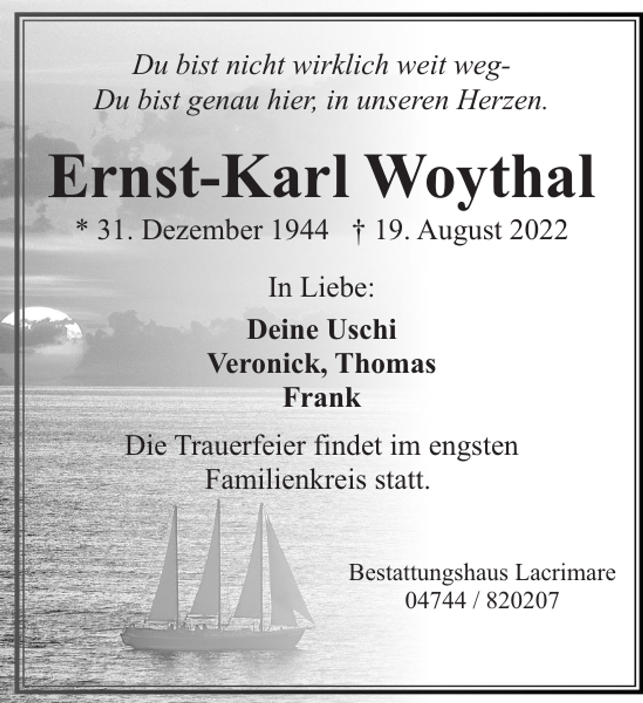<p>Du bist nicht wirklich weit wegDu bist genau hier, in unseren Herzen.</p><p>Ernst-Karl Woythal<br />* 31. Dezember 1944 † 19. August 2022<br />In Liebe:<br />Deine Uschi<br />Veronick, Thomas<br />Frank<br />Die Trauerfeier findet im engsten<br />Familienkreis statt.<br />Bestattungshaus Lacrimare<br />04744 / 820207</p>
