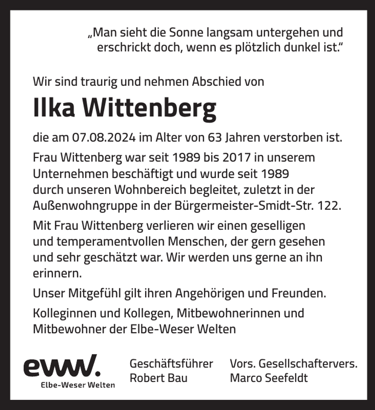 <p>„Man sieht die Sonne langsam untergehen und<br />erschrickt doch, wenn es plötzlich dunkel ist.“<br />Wir sind traurig und nehmen Abschied von</p><p>Ilka Wittenberg<br />die am 07.08.2024 im Alter von 63 Jahren verstorben ist.<br />Frau Wittenberg war seit 1989 bis 2017 in unserem<br />Unternehmen beschäftigt und wurde seit 1989<br />durch unseren Wohnbereich begleitet, zuletzt in der<br />Außenwohngruppe in der Bürgermeister-Smidt-Str. 122.<br />Mit Frau Wittenberg verlieren wir einen geselligen<br />und temperamentvollen Menschen, der gern gesehen<br />und sehr geschätzt war. Wir werden uns gerne an ihn<br />erinnern.<br />Unser Mitgefühl gilt ihren Angehörigen und Freunden.<br />Kolleginnen und Kollegen, Mitbewohnerinnen und<br />Mitbewohner der Elbe-Weser Welten<br />Geschäftsführer<br />Robert Bau</p><p>Vors. Gesellschaftervers.<br />Marco Seefeldt</p>