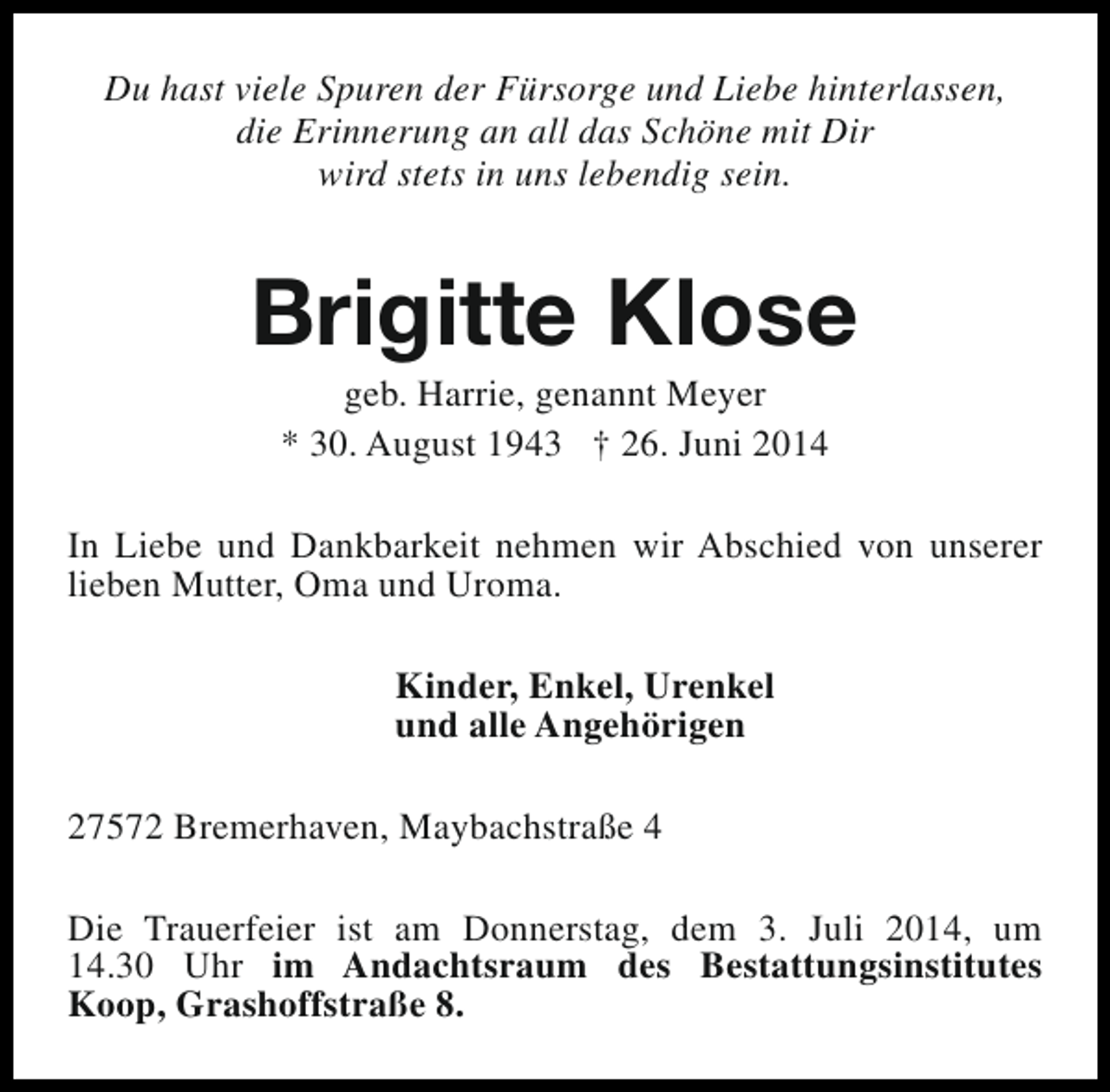 <p>Du hast viele Spuren der Fürsorge und Liebe hinterlassen,<br />die Erinnerung an all das Schöne mit Dir<br />wird stets in uns lebendig sein.</p><p>Brigitte Klose<br />geb. Harrie, genannt Meyer<br />* 30. August 1943 † 26. Juni 2014</p><p>In Liebe und Dankbarkeit nehmen wir Abschied von unserer<br />lieben Mutter, Oma und Uroma.<br />Kinder, Enkel, Urenkel<br />und alle Angehörigen<br />27572 Bremerhaven, Maybachstraße 4<br />Die Trauerfeier ist am Donnerstag, dem 3. Juli 2014, um<br />14.30 Uhr im Andachtsraum des Bestattungsinstitutes<br />Koop, Grashoffstraße 8.</p>
