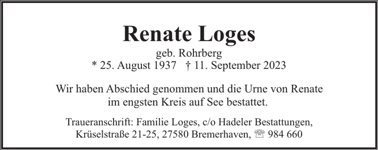 <p>Renate Loges</p><p>geb. Rohrberg<br />* 25. August 1937 † 11. September 2023<br />Wir haben Abschied genommen und die Urne von Renate<br />im engsten Kreis auf See bestattet.<br />Traueranschrift: Familie Loges, c/o Hadeler Bestattungen,<br />Krüselstraße 21-25, 27580 Bremerhaven, ' 984 660</p>