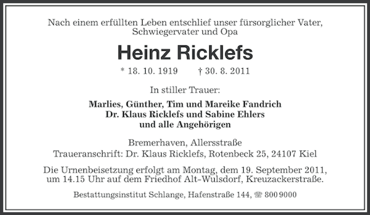 <p>Nach einem erfüllten Leben entschlief unser fürsorglicher Vater,<br />Schwiegervater und Opa</p><p>Heinz Ricklefs<br />* 18. 10. 1919</p><p>† 30. 8. 2011</p><p>In stiller Trauer:<br />Marlies, Günther, Tim und Mareike Fandrich<br />Dr. Klaus Ricklefs und Sabine Ehlers<br />und alle Angehörigen<br />Bremerhaven, Allersstraße<br />Traueranschrift: Dr. Klaus Ricklefs, Rotenbeck 25, 24107 Kiel<br />Die Urnenbeisetzung erfolgt am Montag, dem 19. September 2011,<br />um 14.15 Uhr auf dem Friedhof Alt-Wulsdorf, Kreuzackerstraße.<br />Bestattungsinstitut Schlange, Hafenstraße 144, 800 9000</p>
