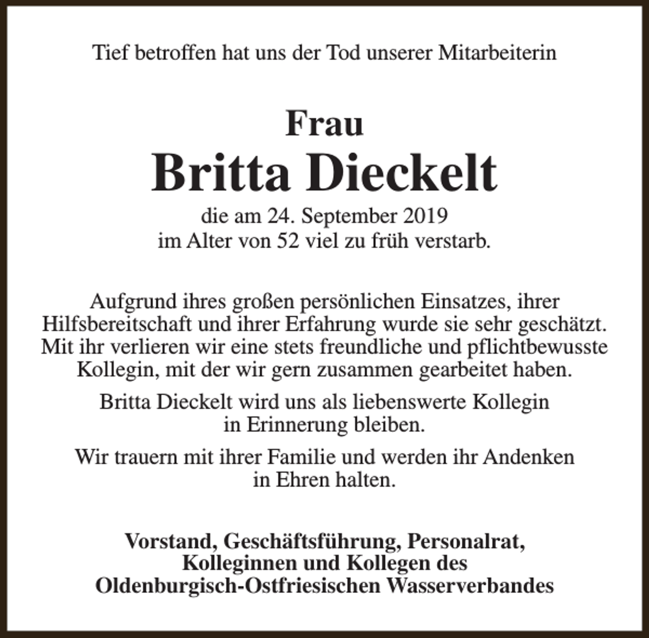 <p>Tief betroffen hat uns der Tod unserer Mitarbeiterin</p><p>Frau</p><p>Britta Dieckelt<br />die am 24. September 2019<br />im Alter von 52 viel zu früh verstarb.</p><p>Aufgrund ihres großen persönlichen Einsatzes, ihrer<br />Hilfsbereitschaft und ihrer Erfahrung wurde sie sehr geschätzt.<br />Mit ihr verlieren wir eine stets freundliche und pflichtbewusste<br />Kollegin, mit der wir gern zusammen gearbeitet haben.<br />Britta Dieckelt wird uns als liebenswerte Kollegin<br />in Erinnerung bleiben.<br />Wir trauern mit ihrer Familie und werden ihr Andenken<br />in Ehren halten.<br />Vorstand, Geschäftsführung, Personalrat,<br />Kolleginnen und Kollegen des<br />Oldenburgisch-Ostfriesischen Wasserverbandes</p>