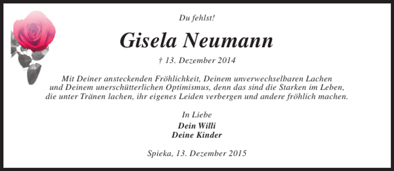 <p>Du fehlst!</p><p>Gisela Neumann<br />† 13. Dezember 2014</p><p>Mit Deiner ansteckenden Fröhlichkeit, Deinem unverwechselbaren Lachen<br />und Deinem unerschütterlichen Optimismus, denn das sind die Starken im Leben,<br />die unter Tränen lachen, ihr eigenes Leiden verbergen und andere fröhlich machen.<br />In Liebe<br />Dein Willi<br />Deine Kinder<br />Spieka, 13. Dezember 2015</p>