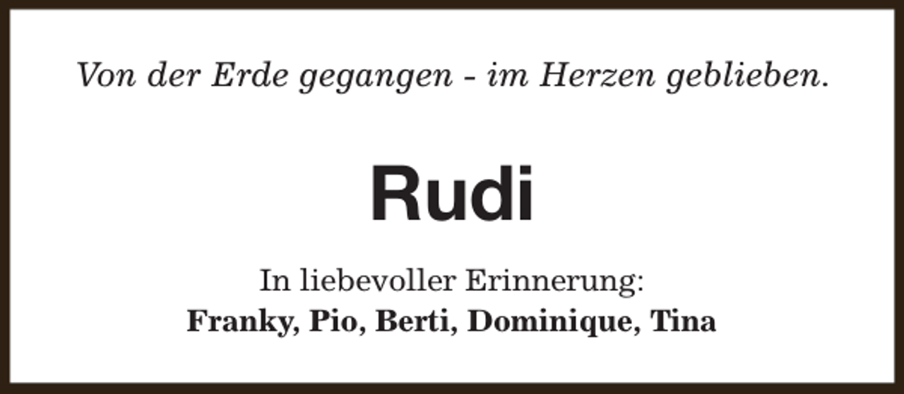 <p>Von der Erde gegangen - im Herzen geblieben.</p><p>Rudi<br />In liebevoller Erinnerung:<br />Franky, Pio, Berti, Dominique, Tina</p>