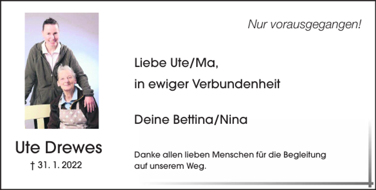 <p>Nur vorausgegangen!<br />Liebe Ute/Ma,<br />in ewiger Verbundenheit<br />Deine Bettina/Nina</p><p>Ute Drewes<br />† 31. 1. 2022</p><p>Danke allen lieben Menschen für die Begleitung<br />auf unserem Weg.</p>