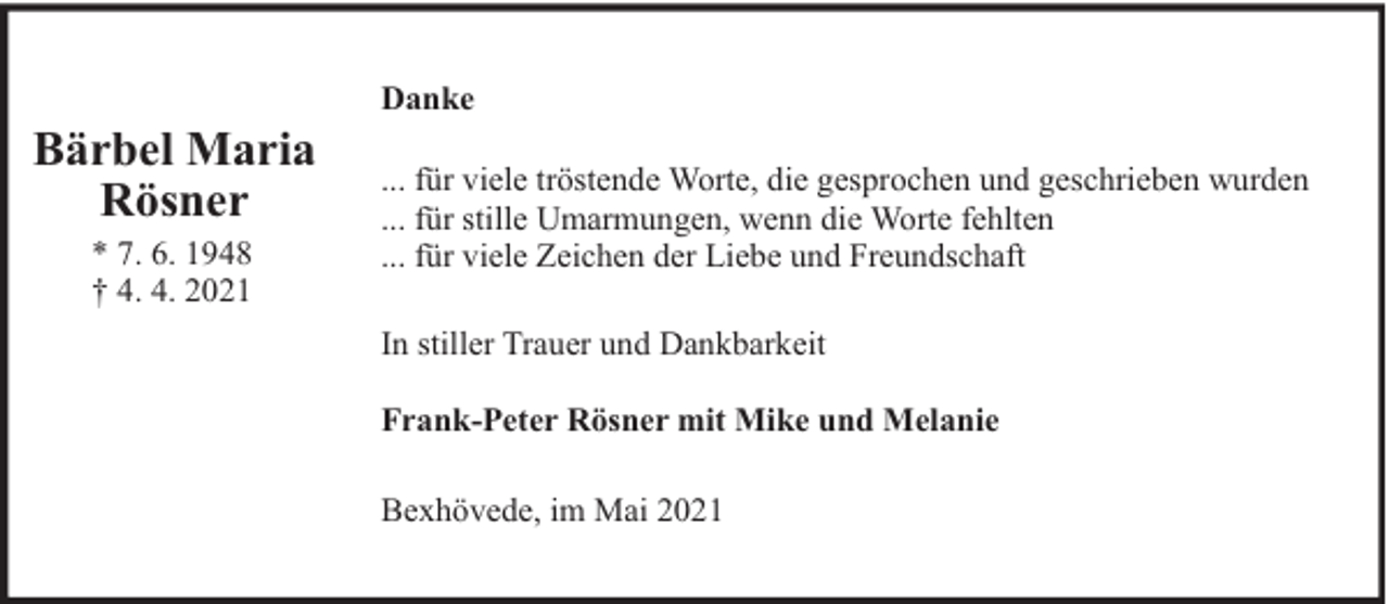 <p>Bärbel Maria<br />Rösner<br />* 7. 6. 1948<br />† 4. 4. 2021</p><p>Danke<br />... für viele tröstende Worte, die gesprochen und geschrieben wurden<br />... für stille Umarmungen, wenn die Worte fehlten<br />... für viele Zeichen der Liebe und Freundschaft<br />In stiller Trauer und Dankbarkeit<br />Frank-Peter Rösner mit Mike und Melanie<br />Bexhövede, im Mai 2021</p>
