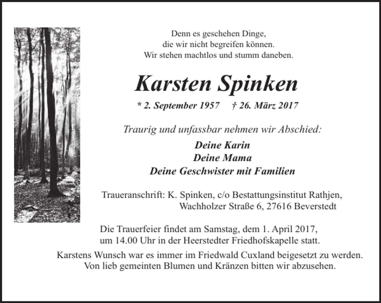 <p>Denn es geschehen Dinge,<br />die wir nicht begreifen können.<br />Wir stehen machtlos und stumm daneben.</p><p>Karsten Spinken<br />* 2. September 1957</p><p>† 26. März 2017</p><p>Traurig und unfassbar nehmen wir Abschied:<br />Deine Karin<br />Deine Mama<br />Deine Geschwister mit Familien<br />Traueranschrift: K. Spinken, c/o Bestattungsinstitut Rathjen,<br />Wachholzer Straße 6, 27616 Beverstedt<br />Die Trauerfeier findet am Samstag, dem 1. April 2017,<br />um 14.00 Uhr in der Heerstedter Friedhofskapelle statt.<br />Karstens Wunsch war es immer im Friedwald Cuxland beigesetzt zu werden.<br />Von lieb gemeinten Blumen und Kränzen bitten wir abzusehen.</p>