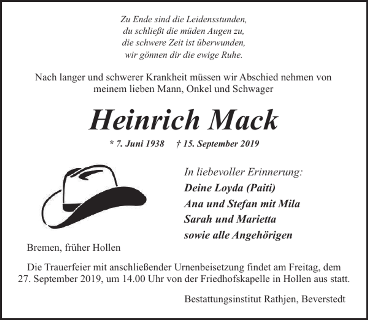 <p>Zu Ende sind die Leidensstunden,<br />du schließt die müden Augen zu,<br />die schwere Zeit ist überwunden,<br />wir gönnen dir die ewige Ruhe.</p><p>Nach langer und schwerer Krankheit müssen wir Abschied nehmen von<br />meinem lieben Mann, Onkel und Schwager</p><p>Heinrich Mack<br />* 7. Juni 1938</p><p>Bremen, früher Hollen</p><p>† 15. September 2019</p><p>In liebevoller Erinnerung:<br />Deine Loyda (Paiti)<br />Ana und Stefan mit Mila<br />Sarah und Marietta<br />sowie alle Angehörigen</p><p>Die Trauerfeier mit anschließender Urnenbeisetzung findet am Freitag, dem<br />27. September 2019, um 14.00 Uhr von der Friedhofskapelle in Hollen aus statt.<br />Bestattungsinstitut Rathjen, Beverstedt</p>