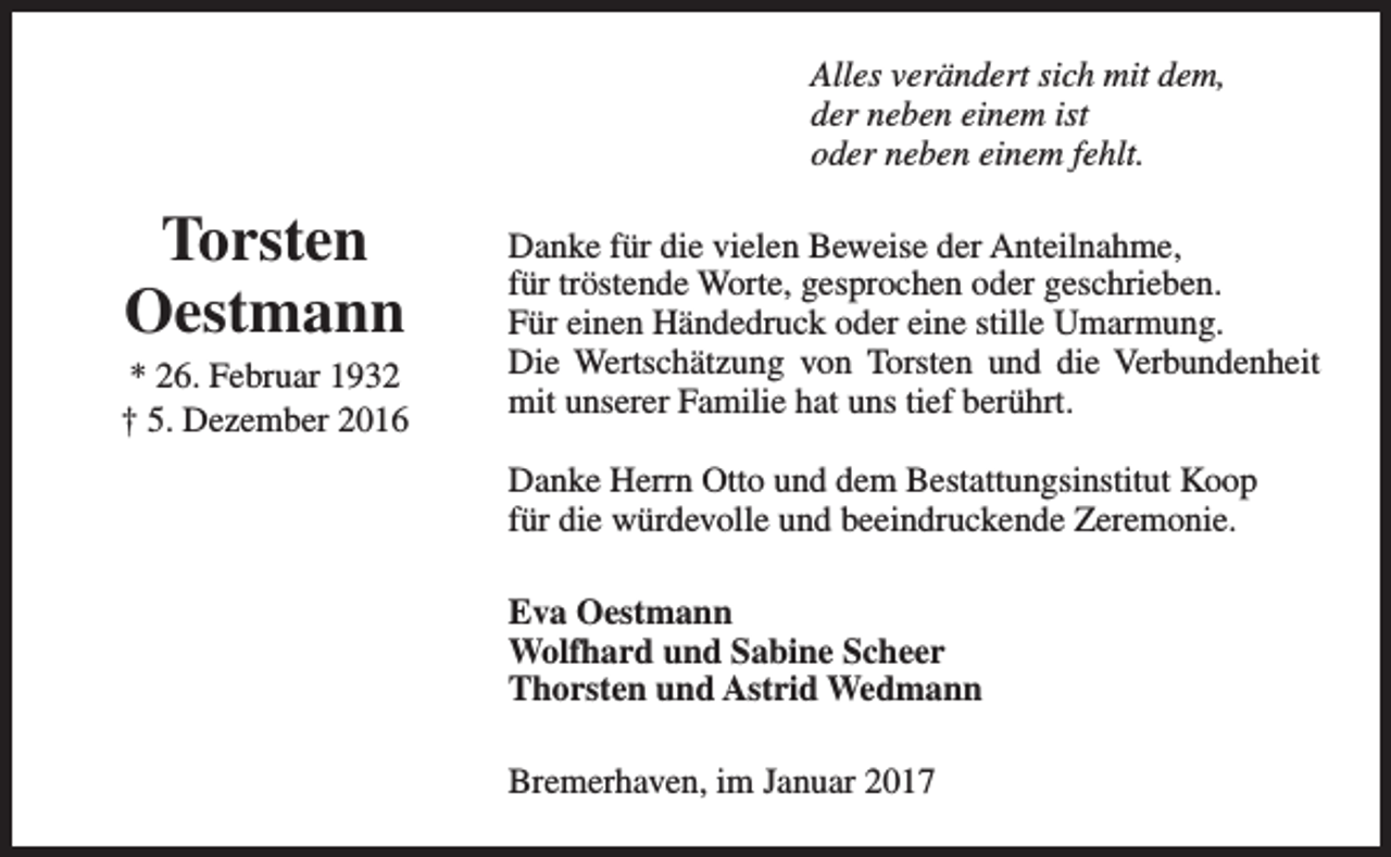 <p>Alles verändert sich mit dem,<br />der neben einem ist<br />oder neben einem fehlt.</p><p>Torsten<br />Oestmann</p><p>* 26. Februar 1932<br />† 5. Dezember 2016</p><p>Danke für die vielen Beweise der Anteilnahme,<br />für tröstende Worte, gesprochen oder geschrieben.<br />Für einen Händedruck oder eine stille Umarmung.<br />Die Wertschätzung von Torsten und die Verbundenheit<br />mit unserer Familie hat uns tief berührt.<br />Danke Herrn Otto und dem Bestattungsinstitut Koop<br />für die würdevolle und beeindruckende Zeremonie.<br />Eva Oestmann<br />Wolfhard und Sabine Scheer<br />Thorsten und Astrid Wedmann<br />Bremerhaven, im Januar 2017</p>