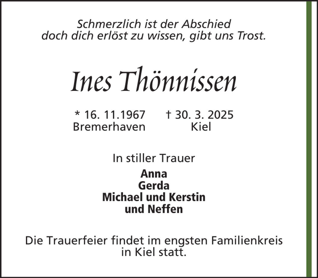 <p>Schmerzlich ist der Abschied<br />doch dich erlöst zu wissen, gibt uns Trost.</p><p>Ines Thönnissen<br />* 16. 11.1967<br />Bremerhaven</p><p>† 30. 3. 2025<br />Kiel</p><p>In stiller Trauer<br />Anna<br />Gerda<br />Michael und Kerstin<br />und Neffen<br />Die Trauerfeier findet im engsten Familienkreis<br />in Kiel statt.</p>