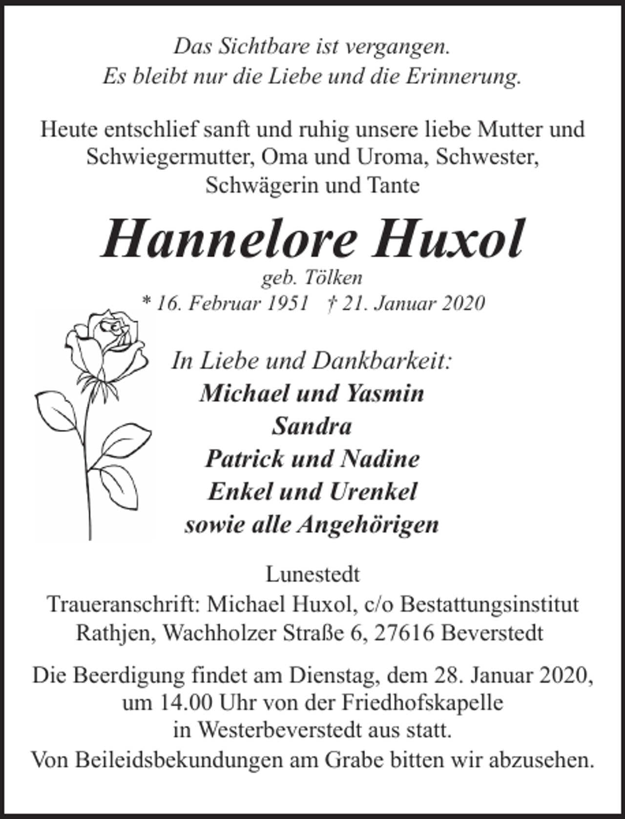 <p>Das Sichtbare ist vergangen.<br />Es bleibt nur die Liebe und die Erinnerung.<br />Heute entschlief sanft und ruhig unsere liebe Mutter und<br />Schwiegermutter, Oma und Uroma, Schwester,<br />Schwägerin und Tante</p><p>Hannelore Huxol<br />geb. Tölken<br />* 16. Februar 1951 † 21. Januar 2020</p><p>In Liebe und Dankbarkeit:<br />Michael und Yasmin<br />Sandra<br />Patrick und Nadine<br />Enkel und Urenkel<br />sowie alle Angehörigen<br />Lunestedt<br />Traueranschrift: Michael Huxol, c/o Bestattungsinstitut<br />Rathjen, Wachholzer Straße 6, 27616 Beverstedt<br />Die Beerdigung findet am Dienstag, dem 28. Januar 2020,<br />um 14.00 Uhr von der Friedhofskapelle<br />in Westerbeverstedt aus statt.<br />Von Beileidsbekundungen am Grabe bitten wir abzusehen.</p>