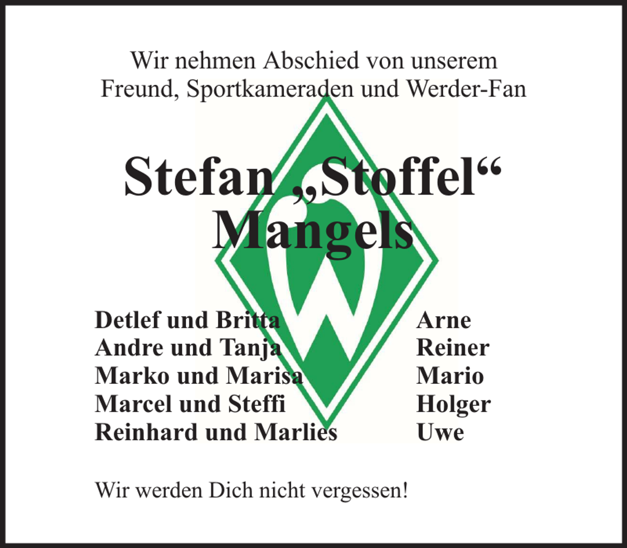 <p>Wir nehmen Abschied von unserem<br />Freund, Sportkameraden und Werder-Fan</p><p>Stefan „Stoffel“<br />Mangels<br />Detlef und Britta<br />Andre und Tanja<br />Marko und Marisa<br />Marcel und Steffi<br />Reinhard und Marlies<br />Wir werden Dich nicht vergessen!</p><p>Arne<br />Reiner<br />Mario<br />Holger<br />Uwe</p>