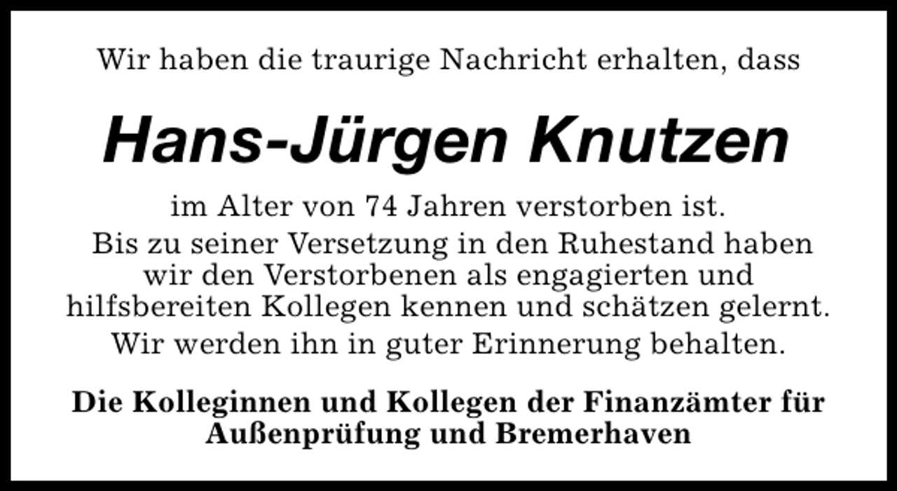 <p>Wir haben die traurige Nachricht erhalten, dass</p><p>Hans-Jürgen Knutzen<br />im Alter von 74 Jahren verstorben ist.<br />Bis zu seiner Versetzung in den Ruhestand haben<br />wir den Verstorbenen als engagierten und<br />hilfsbereiten Kollegen kennen und schätzen gelernt.<br />Wir werden ihn in guter Erinnerung behalten.<br />Die Kolleginnen und Kollegen der Finanzämter für<br />Außenprüfung und Bremerhaven</p>