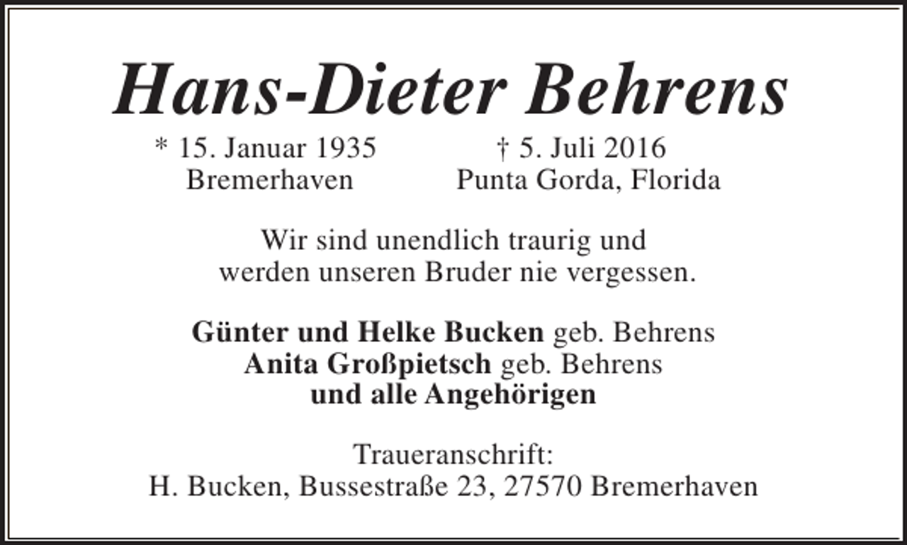 <p>Hans-Dieter Behrens<br />* 15. Januar 1935<br />Bremerhaven</p><p>† 5. Juli 2016<br />Punta Gorda, Florida</p><p>Wir sind unendlich traurig und<br />werden unseren Bruder nie vergessen.<br />Günter und Helke Bucken geb. Behrens<br />Anita Großpietsch geb. Behrens<br />und alle Angehörigen<br />Traueranschrift:<br />H. Bucken, Bussestraße 23, 27570 Bremerhaven</p>