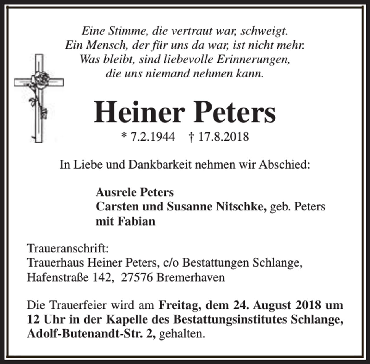 <p>Eine Stimme, die vertraut war, schweigt.<br />Ein Mensch, der für uns da war, ist nicht mehr.<br />Was bleibt, sind liebevolle Erinnerungen,<br />die uns niemand nehmen kann.</p><p>Heiner Peters<br />* 7.2.1944</p><p>† 17.8.2018</p><p>In Liebe und Dankbarkeit nehmen wir Abschied:<br />Ausrele Peters<br />Carsten und Susanne Nitschke, geb. Peters<br />mit Fabian<br />Traueranschrift:<br />Trauerhaus Heiner Peters, c/o Bestattungen Schlange,<br />Hafenstraße 142, 27576 Bremerhaven<br />Die Trauerfeier wird am Freitag, dem 24. August 2018 um<br />12 Uhr in der Kapelle des Bestattungsinstitutes Schlange,<br />Adolf-Butenandt-Str. 2, gehalten.</p>