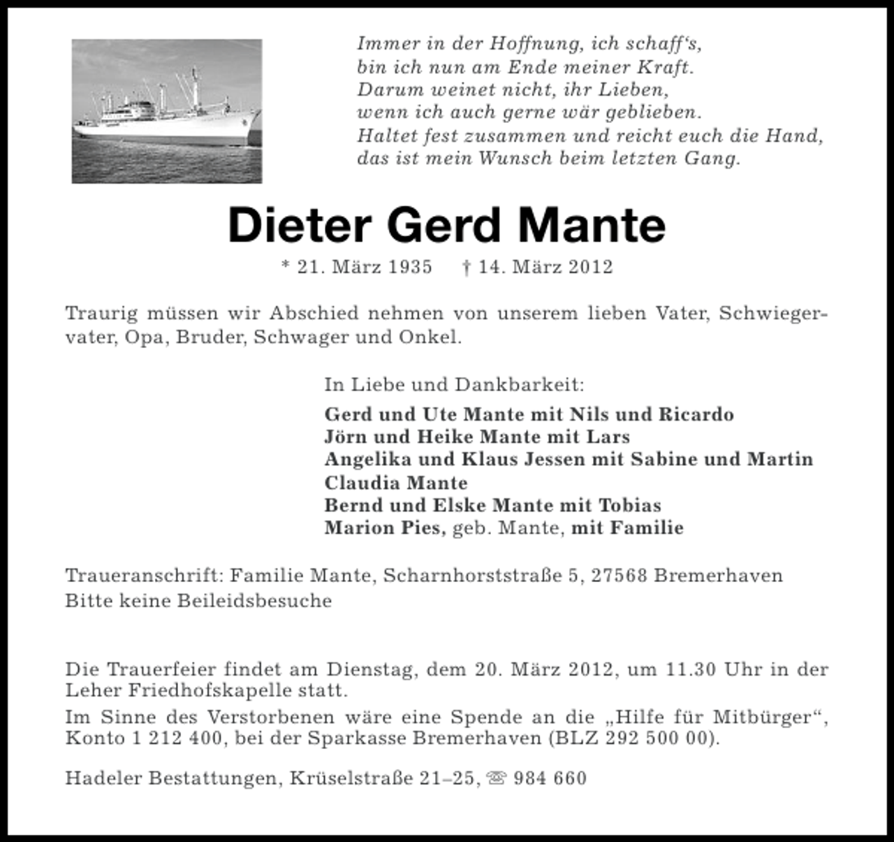 <p>Immer in der Hoffnung, ich schaff‘s,<br />bin ich nun am Ende meiner Kraft.<br />Darum weinet nicht, ihr Lieben,<br />wenn ich auch gerne wär geblieben.<br />Haltet fest zusammen und reicht euch die Hand,<br />das ist mein Wunsch beim letzten Gang.</p><p>Dieter Gerd Mante<br />* 21. März 1935</p><p>† 14. März 2012</p><p>Traurig müssen wir Abschied nehmen von unserem lieben Vater, Schwiegervater, Opa, Bruder, Schwager und Onkel.<br />In Liebe und Dankbarkeit:<br />Gerd und Ute Mante mit Nils und Ricardo<br />Jörn und Heike Mante mit Lars<br />Angelika und Klaus Jessen mit Sabine und Martin<br />Claudia Mante<br />Bernd und Elske Mante mit Tobias<br />Marion Pies, geb. Mante, mit Familie<br />Traueranschrift: Familie Mante, Scharnhorststraße 5, 27568 Bremerhaven<br />Bitte keine Beileidsbesuche<br />Die Trauerfeier findet am Dienstag, dem 20. März 2012, um 11.30 Uhr in der<br />Leher Friedhofskapelle statt.<br />Im Sinne des Verstorbenen wäre eine Spende an die „Hilfe für Mitbürger“,<br />Konto 1 212 400, bei der Sparkasse Bremerhaven (BLZ 292 5).<br />Hadeler Bestattungen, Krüselstraße 21–25, s 984 660</p>