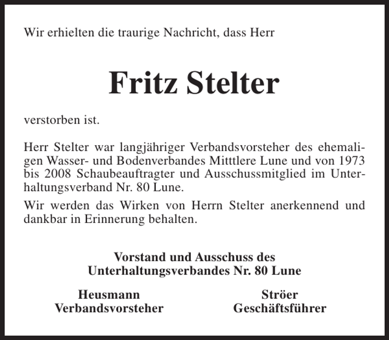 <p>Wir erhielten die traurige Nachricht, dass Herr</p><p>Fritz Stelter<br />verstorben ist.<br />Herr Stelter war langjähriger Verbandsvorsteher des ehemaligen Wasser- und Bodenverbandes Mitttlere Lune und von 1973<br />bis 2008 Schaubeauftragter und Ausschussmitglied im Unterhaltungsverband Nr. 80 Lune.<br />Wir werden das Wirken von Herrn Stelter anerkennend und<br />dankbar in Erinnerung behalten.<br />Vorstand und Ausschuss des<br />Unterhaltungsverbandes Nr. 80 Lune<br />Heusmann<br />Verbandsvorsteher</p><p>Ströer<br />Geschäftsführer</p>