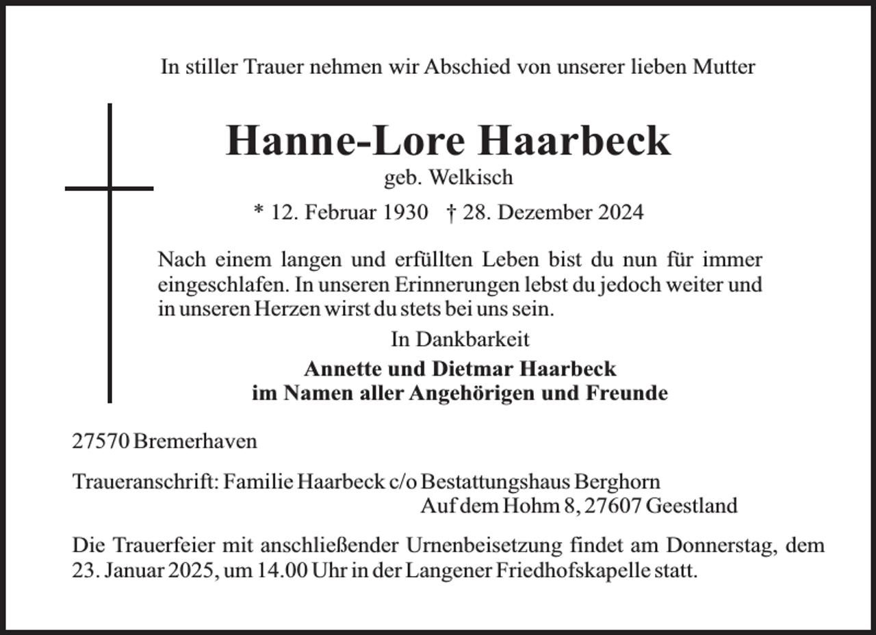 <p>In stiller Trauer nehmen wir Abschied von unserer lieben Mutter</p><p>Hanne-Lore Haarbeck<br />geb. Welkisch</p><p>* 12. Februar 1930 † 28. Dezember 2024<br />Nach einem langen und erfüllten Leben bist du nun für immer<br />eingeschlafen. In unseren Erinnerungen lebst du jedoch weiter und<br />in unseren Herzen wirst du stets bei uns sein.<br />In Dankbarkeit<br />Annette und Dietmar Haarbeck<br />im Namen aller Angehörigen und Freunde<br />27570 Bremerhaven<br />Traueranschrift: Familie Haarbeck c/o Bestattungshaus Berghorn<br />Auf dem Hohm 8, 27607 Geestland<br />Die Trauerfeier mit anschließender Urnenbeisetzung findet am Donnerstag, dem<br />23. Januar 2025, um 14.00 Uhr in der Langener Friedhofskapelle statt.</p>