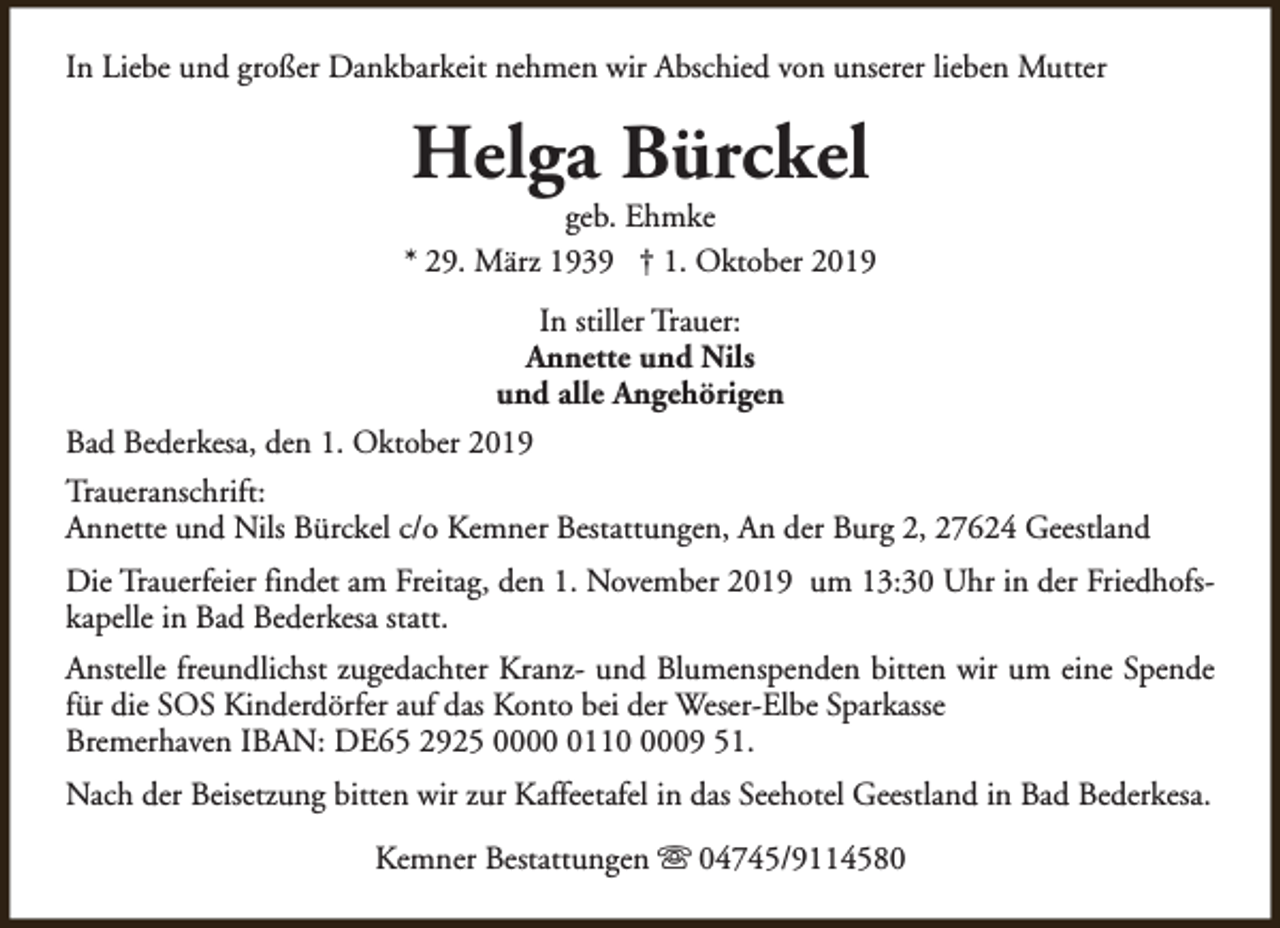 <p>In Liebe und großer Dankbarkeit nehmen wir Abschied von unserer lieben Mutter</p><p>Helga Bürckel</p><p>geb. Ehmke<br />* 29. März 1939 † 1. Oktober 2019<br />In stiller Trauer:<br />Annette und Nils<br />und alle Angehörigen<br />Bad Bederkesa, den 1. Oktober 2019<br />Traueranschrift:<br />Annette und Nils Bürckel c/o Kemner Bestattungen, An der Burg 2, 27624 Geestland<br />Die Trauerfeier findet am Freitag, den 1. November 2019 um 13:30 Uhr in der Friedhofskapelle in Bad Bederkesa statt.<br />Anstelle freundlichst zugedachter Kranz- und Blumenspenden bitten wir um eine Spende<br />für die SOS Kinderdörfer auf das Konto bei der Weser-Elbe Sparkasse<br />Bremerhaven IBAN: DE65 2925 00011009 51.<br />Nach der Beisetzung bitten wir zur Kaffeetafel in das Seehotel Geestland in Bad Bederkesa.<br />Kemner Bestattungen s 04745/9114580</p>