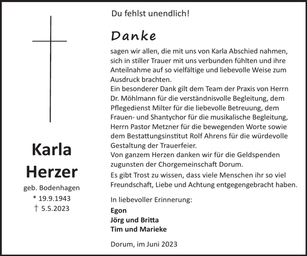 <p>Du fehlst unendlich!</p><p>Danke</p><p>Karla<br />Herzer</p><p>geb. Bodenhagen<br />* 19.9.1943<br />† 5.5.2023</p><p>sagen wir allen, die mit uns von Karla Abschied nahmen,<br />sich in stiller Trauer mit uns verbunden fühlten und ihre<br />Anteilnahme auf so vielfältige und liebevolle Weise zum<br />Ausdruck brachten.<br />Ein besonderer Dank gilt dem Team der Praxis von Herrn<br />Dr. Möhlmann für die verständnisvolle Begleitung, dem<br />Pﬂegedienst Milter für die liebevolle Betreuung, dem<br />Frauen- und Shantychor für die musikalische Begleitung,<br />Herrn Pastor Metzner für die bewegenden Worte sowie<br />dem Besta©ungsinstut Rolf Ahrens für die würdevolle<br />Gestaltung der Trauerfeier.<br />Von ganzem Herzen danken wir für die Geldspenden<br />zugunsten der ChorgemeinschaL Dorum.<br />Es gibt Trost zu wissen, dass viele Menschen ihr so viel<br />Freundschaft, Liebe und Achtung entgegengebracht haben.<br />In liebevoller Erinnerung:<br />Egon<br />Jörg und Bri©a<br />Tim und Marieke<br />Dorum, im Juni 2023</p>