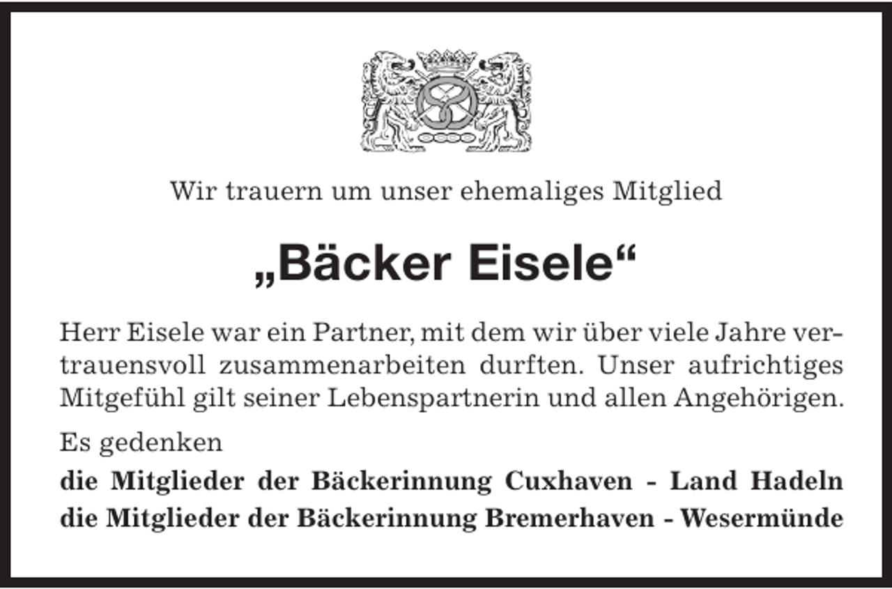 <p>Wir trauern um unser ehemaliges Mitglied</p><p>„Bäcker Eisele“<br />Herr Eisele war ein Partner, mit dem wir über viele Jahre vertrauensvoll zusammenarbeiten durften. Unser aufrichtiges<br />Mitgefühl gilt seiner Lebenspartnerin und allen Angehörigen.<br />Es gedenken<br />die Mitglieder der Bäckerinnung Cuxhaven - Land Hadeln<br />die Mitglieder der Bäckerinnung Bremerhaven - Wesermünde</p>