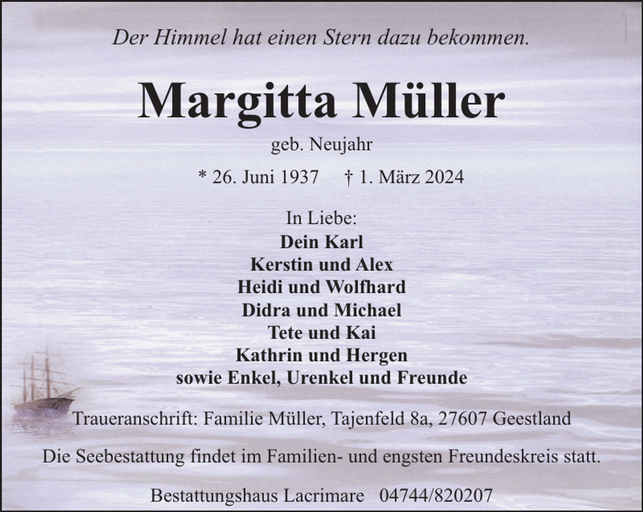 <p>Der Himmel hat einen Stern dazu bekommen.</p><p>Margitta Müller<br />geb. Neujahr</p><p>* 26. Juni 1937</p><p>† 1. März 2024</p><p>In Liebe:<br />Dein Karl<br />Kerstin und Alex<br />Heidi und Wolfhard<br />Didra und Michael<br />Tete und Kai<br />Kathrin und Hergen<br />sowie Enkel, Urenkel und Freunde<br />Traueranschrift: Familie Müller, Tajenfeld 8a, 27607 Geestland<br />Die Seebestattung findet im Familien- und engsten Freundeskreis statt.<br />Bestattungshaus Lacrimare 04744/820207</p>