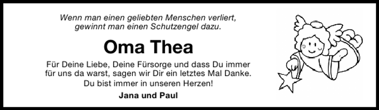 <p>Wenn man einen geliebten Menschen verliert,<br />gewinnt man einen Schutzengel dazu.</p><p>Oma Thea</p><p>Für Deine Liebe, Deine Fürsorge und dass Du immer<br />für uns da warst, sagen wir Dir ein letztes Mal Danke.<br />Du bist immer in unseren Herzen!<br />Jana und Paul</p>