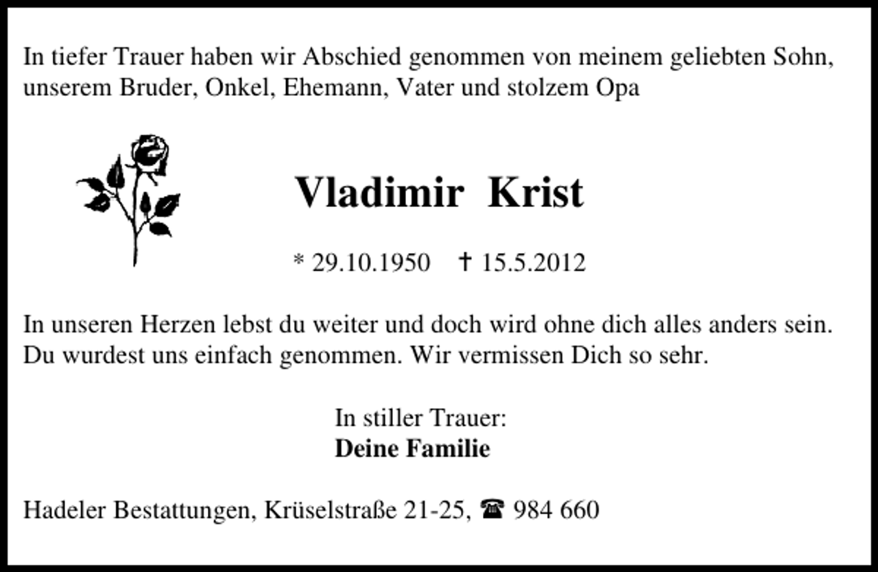 <p>In tiefer Trauer haben wir Abschied genommen von meinem geliebten Sohn,<br />unserem Bruder, Onkel, Ehemann, Vater und stolzem Opa</p><p>Vladimir Krist<br />* 29.10.1950</p><p>15.5.2012</p><p>In unseren Herzen lebst du weiter und doch wird ohne dich alles anders sein.<br />Du wurdest uns einfach genommen. Wir vermissen Dich so sehr.<br />In stiller Trauer:<br />Deine Familie<br />Hadeler Bestattungen, Krüselstraße 21-25,</p><p>984 660</p>