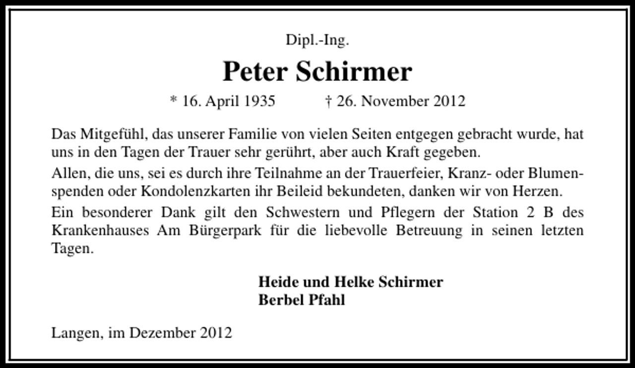 <p>Dipl.-Ing.</p><p>Peter Schirmer</p><p>* 16. April 1935</p><p>† 26. November 2012</p><p>Das Mitgefühl, das unserer Familie von vielen Seiten entgegen gebracht wurde, hat<br />uns in den Tagen der Trauer sehr gerührt, aber auch Kraft gegeben.<br />Allen, die uns, sei es durch ihre Teilnahme an der Trauerfeier, Kranz- oder Blumenspenden oder Kondolenzkarten ihr Beileid bekundeten, danken wir von Herzen.<br />Ein besonderer Dank gilt den Schwestern und Pflegern der Station 2 B des<br />Krankenhauses Am Bürgerpark für die liebevolle Betreuung in seinen letzten<br />Tagen.<br />Heide und Helke Schirmer<br />Berbel Pfahl<br />Langen, im Dezember 2012</p>