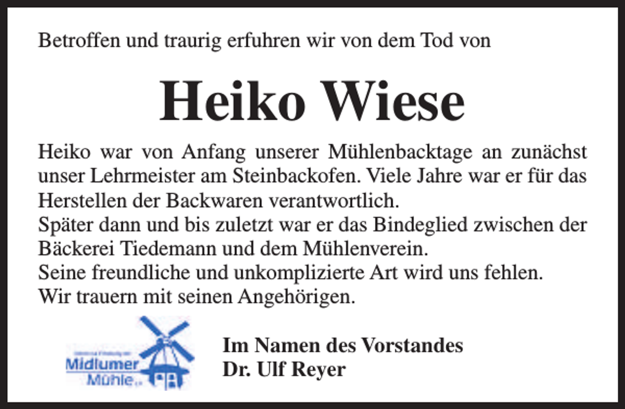 <p>Betroffen und traurig erfuhren wir von dem Tod von</p>
<p>Heiko Wiese</p>
<p>Heiko war von Anfang unserer Mühlenbacktage an zunächst<br />unser Lehrmeister am Steinbackofen. Viele Jahre war er für das<br />Herstellen der Backwaren verantwortlich.<br />Später dann und bis zuletzt war er das Bindeglied zwischen der<br />Bäckerei Tiedemann und dem Mühlenverein.<br />Seine freundliche und unkomplizierte Art wird uns fehlen.<br />Wir trauern mit seinen Angehörigen.<br />Im Namen des Vorstandes<br />Dr. Ulf Reyer</p>