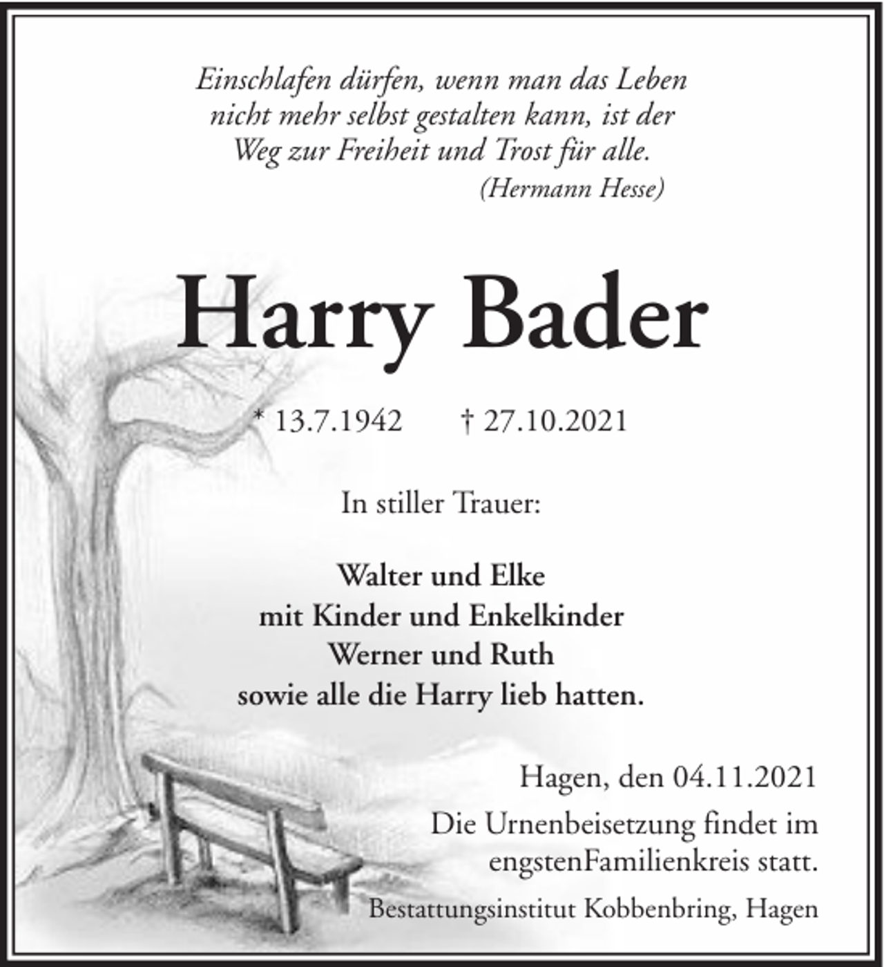 <p>Einschlafen dürfen, wenn man das Leben<br />nicht mehr selbst gestalten kann, ist der<br />Weg zur Freiheit und Trost für alle.<br />(Hermann Hesse)</p><p>Harry Bader<br />* 13.7.1942</p><p>† 27.10.2021</p><p>In stiller Trauer:<br />Walter und Elke<br />mit Kinder und Enkelkinder<br />Werner und Ruth<br />sowie alle die Harry lieb hatten.<br />Hagen, den 04.11.2021<br />Die Urnenbeisetzung findet im<br />engstenFamilienkreis statt.<br />Bestattungsinstitut Kobbenbring, Hagen</p>